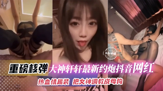 网红黑料大神轩轩最新约操抖音网红女神 丝袜制服，把女神调教母狗