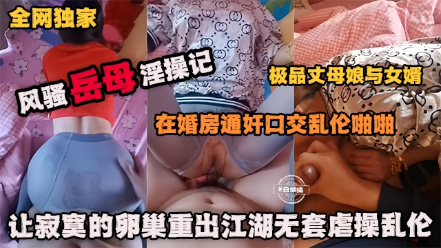 全网独家 风骚岳母乱伦记在婚房通奸口交乱伦啪啪极品丈母娘，让寂寞的卵巢重出江湖无套虐操乱伦